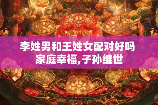 李姓男和王姓女配对好吗 家庭幸福,子孙继世 李姓男和王姓女配对好吗 家庭幸福,子孙继世