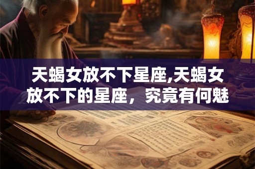 天蝎女放不下星座,天蝎女放不下的星座，究竟有何魅力？