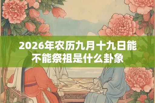 2026年农历九月十九日能不能祭祖是什么卦象 2026年农历九月十九日能不能祭祖是什么卦象