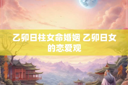 乙卯日柱女命婚姻 乙卯日女的恋爱观
