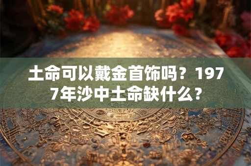 土命可以戴金首饰吗?1977年沙中土命缺什么? 土命可以戴金首饰吗?1977年沙中土命缺什么?