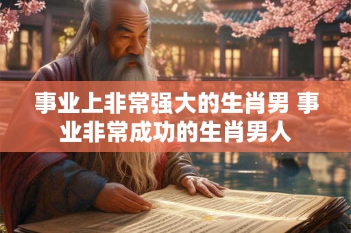 事业上非常强大的生肖男 事业非常成功的生肖男人