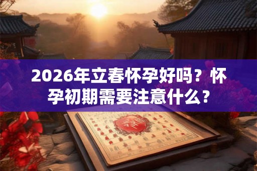 2026年立春怀孕好吗?怀孕初期需要注意什么? 2026年立春怀孕好吗?怀孕初期需要注意什么?
