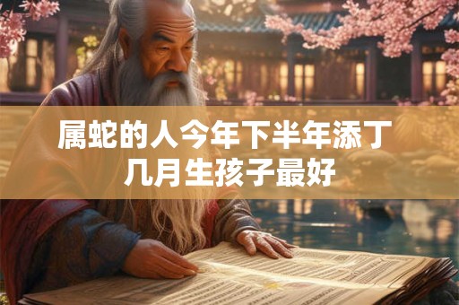 属蛇的人今年下半年添丁 几月生孩子最好