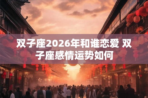 双子座2026年和谁恋爱 双子座感情运势如何