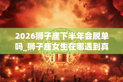 2026狮子座下半年会脱单吗_狮子座女生在哪遇到真爱