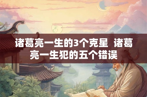 诸葛亮一生的3个克星  诸葛亮一生犯的五个错误