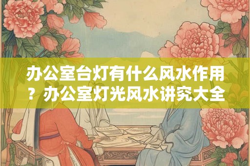 办公室台灯有什么风水作用？办公室灯光风水讲究大全！