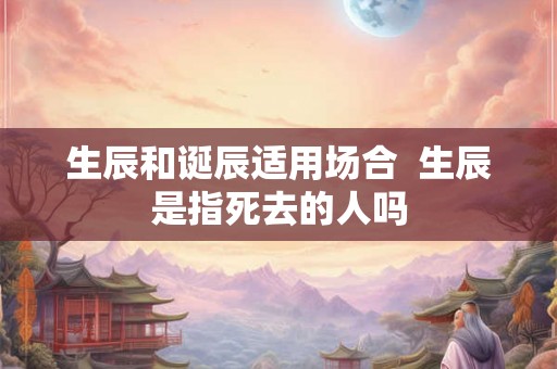 生辰和诞辰适用场合  生辰是指死去的人吗