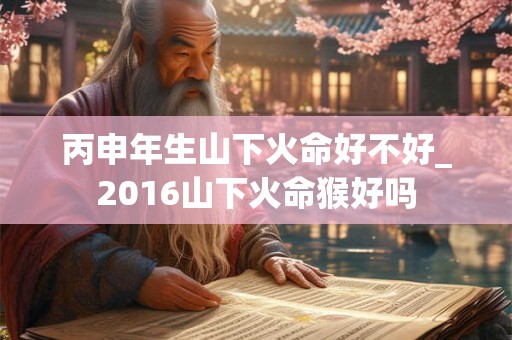 丙申年生山下火命好不好_2016山下火命猴好吗 丙申年生山下火命好不好_2016山下火命猴好吗