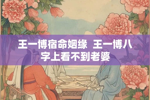 王一博宿命姻缘 王一博八字上看不到老婆 王一博宿命姻缘 王一博八字上看不到老婆