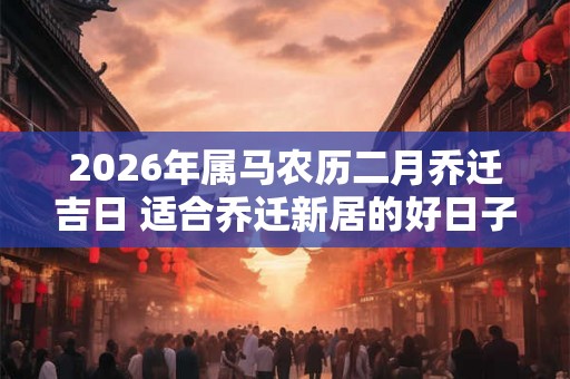 2026年属马农历二月乔迁吉日 适合乔迁新居的好日子