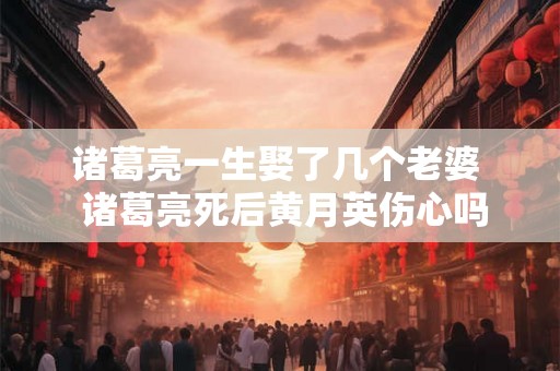 诸葛亮一生娶了几个老婆 诸葛亮死后黄月英伤心吗 诸葛亮一生娶了几个老婆 诸葛亮死后黄月英伤心吗