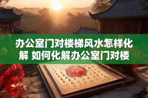 办公室门对楼梯风水怎样化解 如何化解办公室门对楼梯的风水煞气