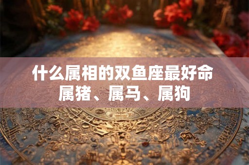 什么属相的双鱼座最好命 属猪、属马、属狗