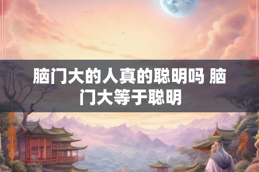 脑门大的人真的聪明吗 脑门大等于聪明 脑门大的人真的聪明吗 脑门大等于聪明