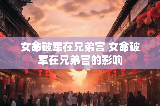 女命破军在兄弟宫 女命破军在兄弟宫的影响 女命破军在兄弟宫 女命破军在兄弟宫的影响