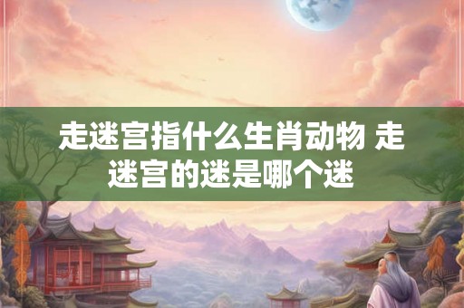 走迷宫指什么生肖动物 走迷宫的迷是哪个迷