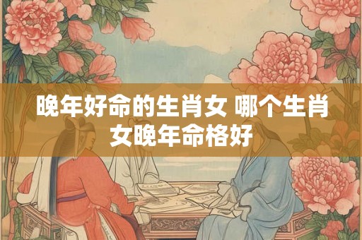 晚年好命的生肖女 哪个生肖女晚年命格好
