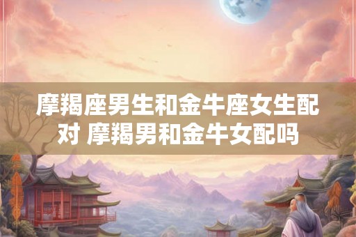 摩羯座男生和金牛座女生配对 摩羯男和金牛女配吗