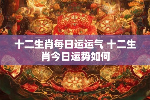 十二生肖每日运运气 十二生肖今日运势如何 十二生肖每日运运气 十二生肖今日运势如何