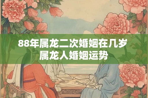 88年属龙二次婚姻在几岁 属龙人婚姻运势