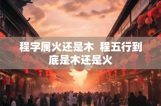 程字属火还是木  程五行到底是木还是火