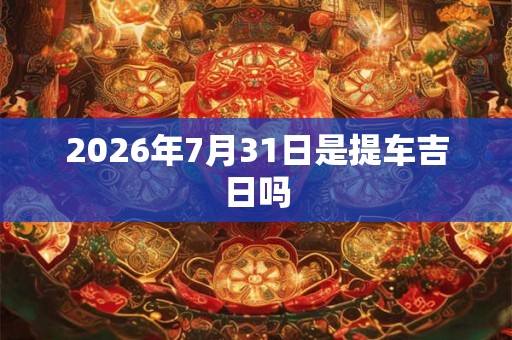 2026年7月31日是提车吉日吗 2026年7月31日是提车吉日吗