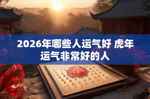 2026年哪些人运气好 虎年运气非常好的人