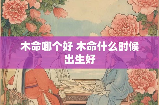 木命哪个好 木命什么时候出生好 木命哪个好 木命什么时候出生好