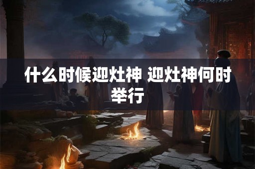 什么时候迎灶神 迎灶神何时举行
