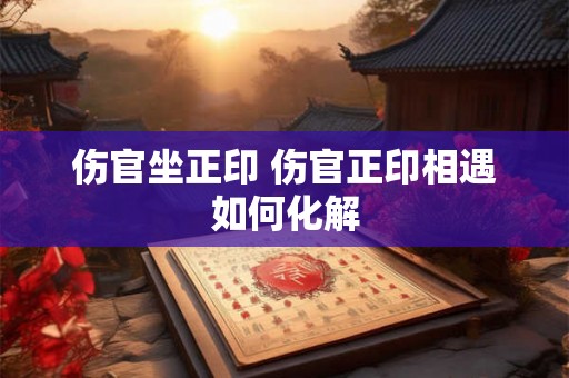 伤官坐正印 伤官正印相遇如何化解