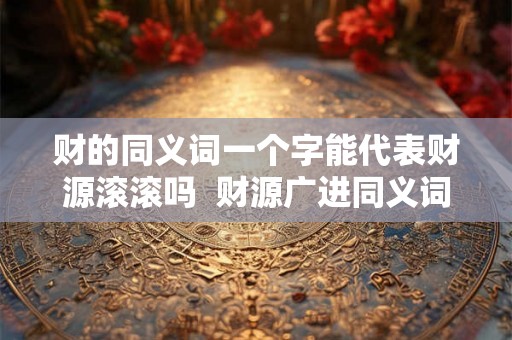 财的同义词一个字能代表财源滚滚吗  财源广进同义词