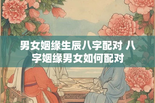 男女姻缘生辰八字配对 八字姻缘男女如何配对