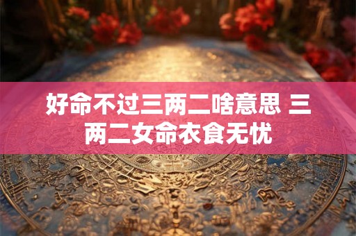 好命不过三两二啥意思 三两二女命衣食无忧