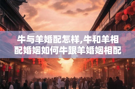 牛与羊婚配怎样,牛和羊相配婚姻如何牛跟羊婚姻相配吗