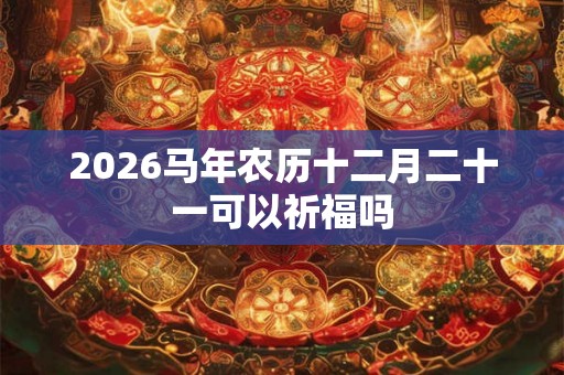 2026马年农历十二月二十一可以祈福吗