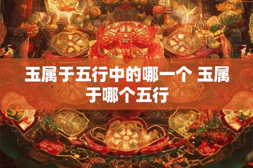玉属于五行中的哪一个 玉属于哪个五行 玉属于五行中的哪一个 玉属于哪个五行