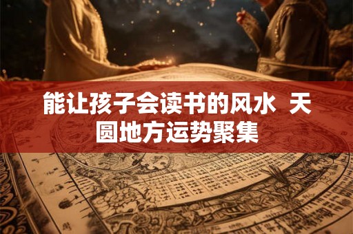 能让孩子会读书的风水 天圆地方运势聚集 能让孩子会读书的风水 天圆地方运势聚集