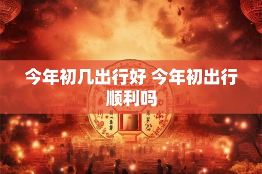 今年初几出行好 今年初出行顺利吗