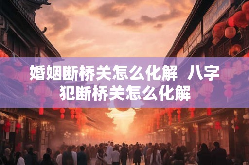 婚姻断桥关怎么化解 八字犯断桥关怎么化解 婚姻断桥关怎么化解 八字犯断桥关怎么化解