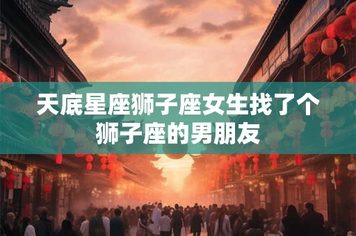 天底星座狮子座女生找了个狮子座的男朋友