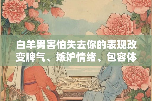 白羊男害怕失去你的表现改变脾气、嫉妒情绪、包容体贴 白羊男害怕失去你的表现改变脾气、嫉妒情绪、包容体贴