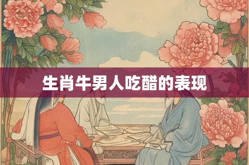 生肖牛男人吃醋的表现 生肖牛男人吃醋的表现