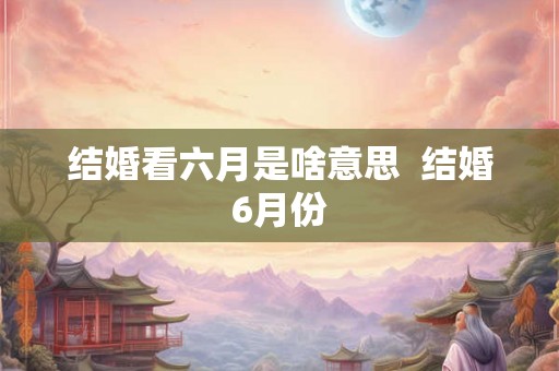 结婚看六月是啥意思  结婚6月份