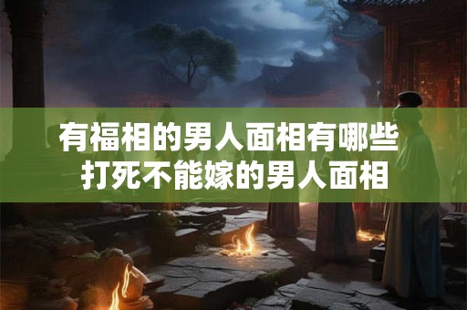 有福相的男人面相有哪些 打死不能嫁的男人面相 有福相的男人面相有哪些 打死不能嫁的男人面相