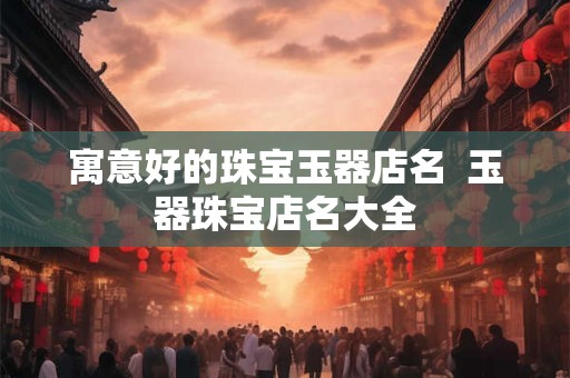 寓意好的珠宝玉器店名 玉器珠宝店名大全 寓意好的珠宝玉器店名 玉器珠宝店名大全