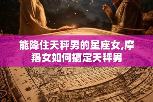 能降住天秤男的星座女,摩羯女如何搞定天秤男
