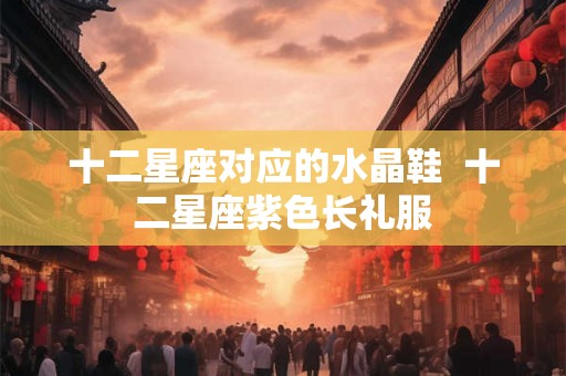 十二星座对应的水晶鞋  十二星座紫色长礼服