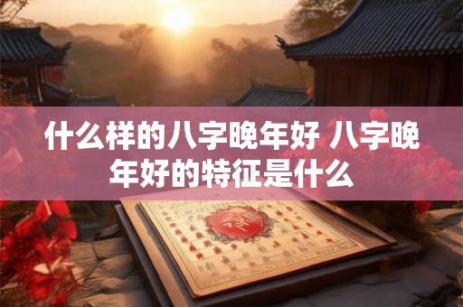 什么样的八字晚年好 八字晚年好的特征是什么